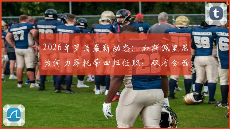 2026年罗马最新动态：加斯佩里尼为何力荐托蒂回归任职，双方会面关键信息解析