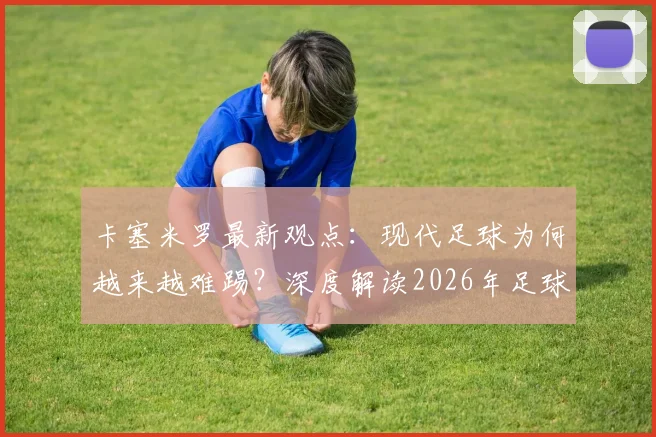 卡塞米罗最新观点:现代足球为何越来越难踢?深度解读2026年足球世界无弱旅现象对球员的挑战