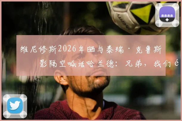 维尼修斯2026年晒与泰瑞·克鲁斯合影隔空喊话哈兰德：兄弟，我们都在等你加入呢
