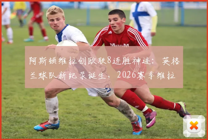 阿斯顿维拉创欧联8连胜神迹：英格兰球队新纪录诞生，2026赛季维拉战术与阵容深度解析