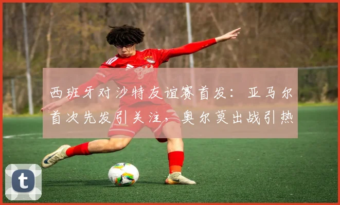 西班牙对沙特友谊赛首发：亚马尔首次先发引关注，奥尔莫出战引热议，展望2026年世界杯阵容