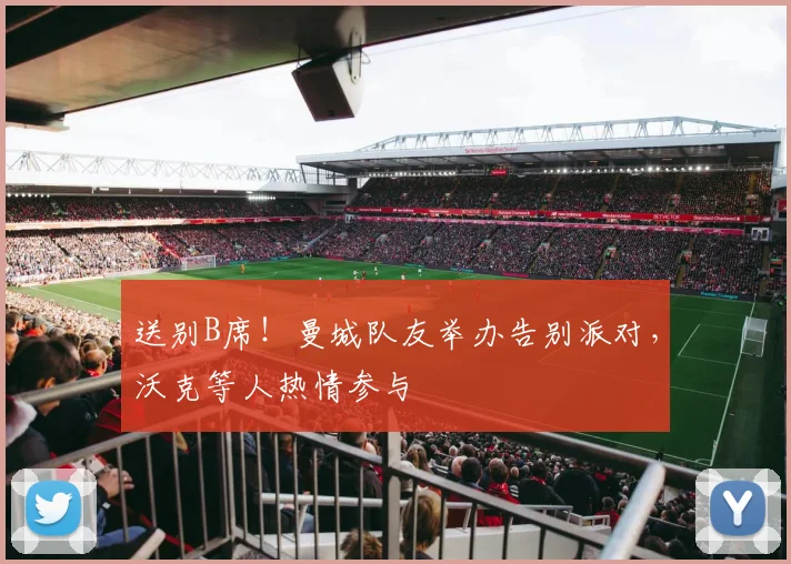 送别B席！曼城队友举办告别派对，沃克等人热情参与