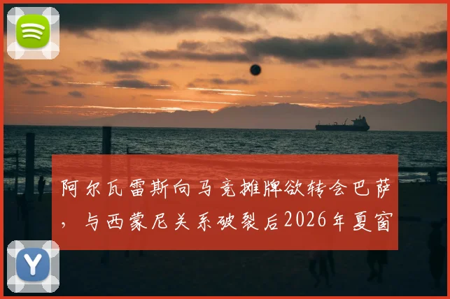 阿尔瓦雷斯向马竞摊牌欲转会巴萨，与西蒙尼关系破裂后2026年夏窗去向何方？球员未来抉择深度剖析
