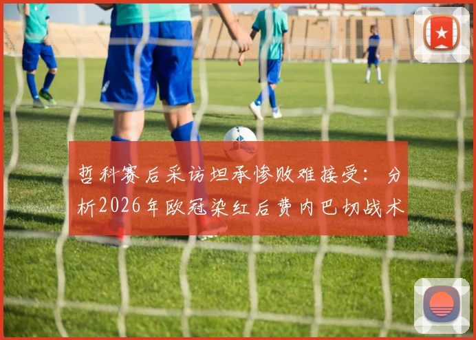 哲科赛后采访坦承惨败难接受:分析2026年欧冠染红后费内巴切战术失误与惨败原因