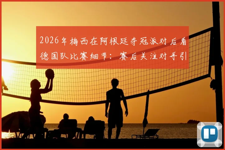 2026年梅西在阿根廷夺冠派对后看德国队比赛细节：赛后关注对手引热议，附派对现场视频与互动盘点