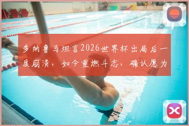 多纳鲁马坦言2026世界杯出局后一度崩溃，如今重燃斗志，确认愿为意大利出战巴黎奥运会