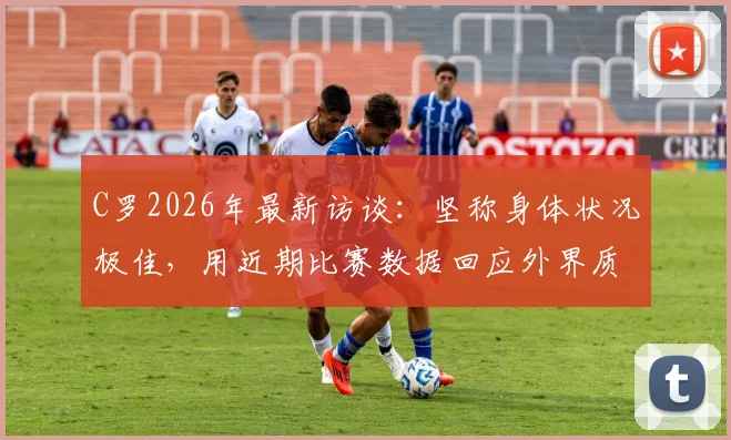 C罗2026年最新访谈:坚称身体状况极佳,用近期比赛数据回应外界质疑,他能保持巅峰多久?