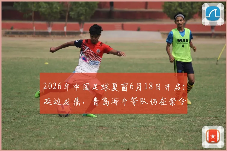 2026年中国足球夏窗6月18日开启：延边龙鼎、青岛海牛等队仍在禁令中，引援前景解析