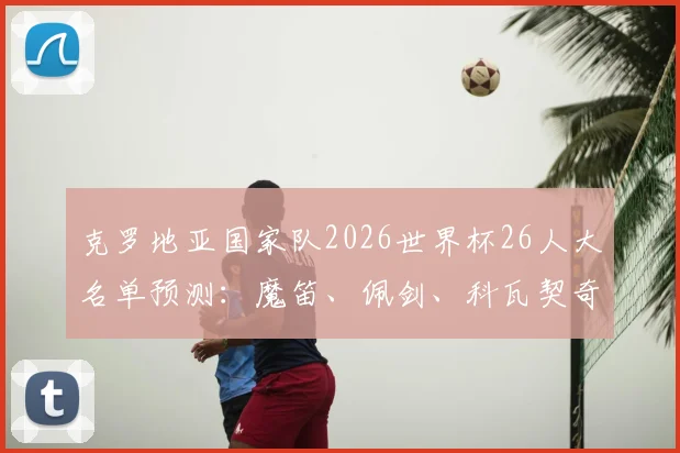 克罗地亚国家队2026世界杯26人大名单预测：魔笛、佩剑、科瓦契奇谁将入选？附完整球员分析与名单解析