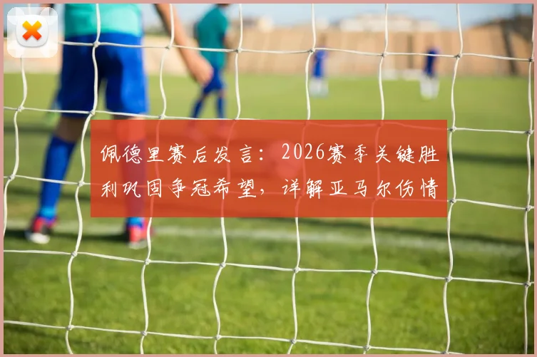 佩德里赛后发言:2026赛季关键胜利巩固争冠希望,详解亚马尔伤情影响及球队应对方案