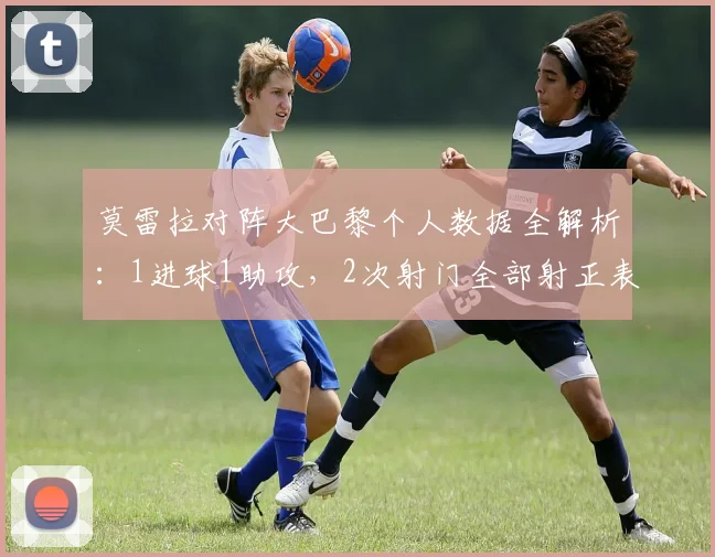 莫雷拉对阵大巴黎个人数据全解析:1进球1助攻,2次射门全部射正表现如何?附比赛集锦回顾